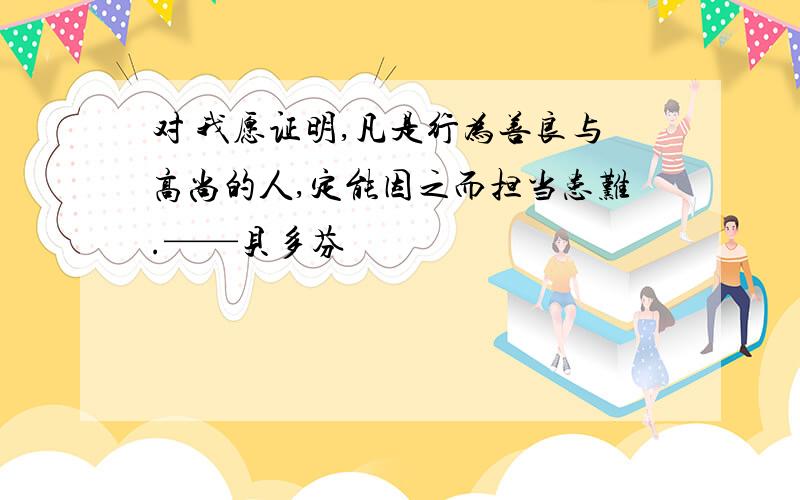 对 我愿证明,凡是行为善良与高尚的人,定能因之而担当患难.——贝多芬