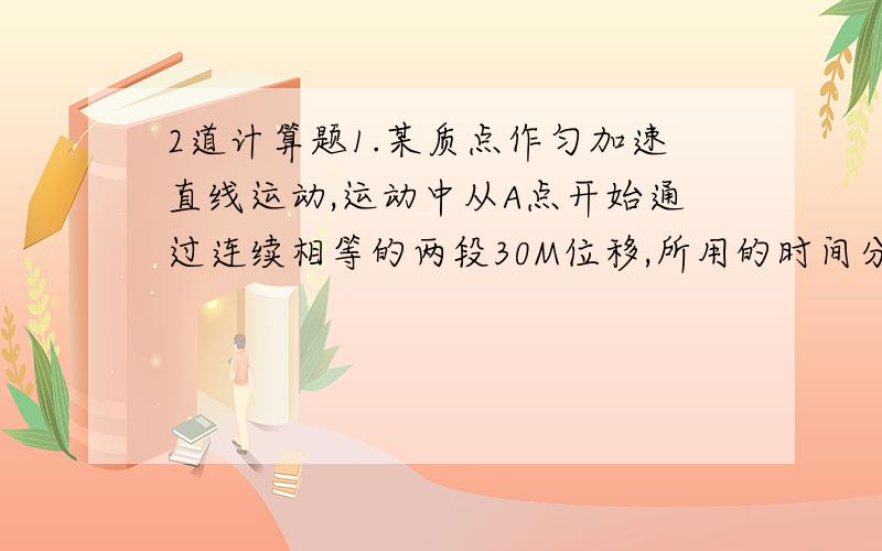 2道计算题1.某质点作匀加速直线运动,运动中从A点开始通过连续相等的两段30M位移,所用的时间分别为t1=4s,t2=2