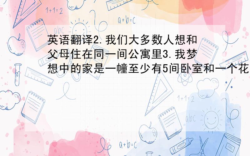 英语翻译2.我们大多数人想和父母住在同一间公寓里3.我梦想中的家是一幢至少有5间卧室和一个花园的房子.不要翻译器，第3句