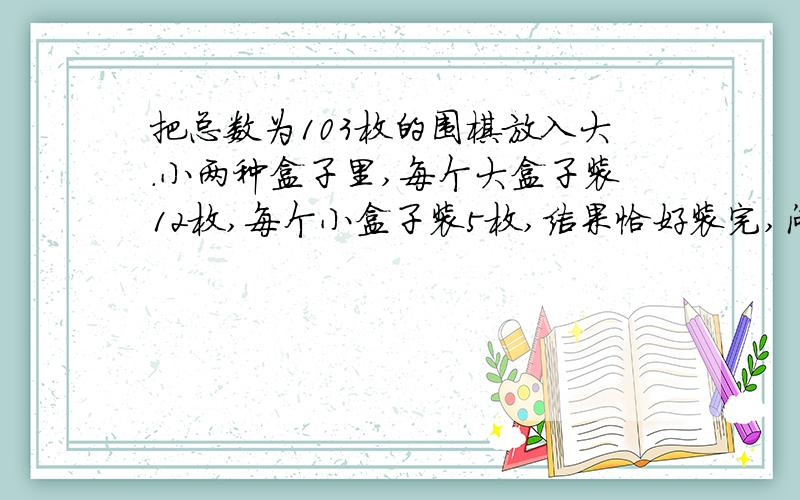 把总数为103枚的围棋放入大.小两种盒子里,每个大盒子装12枚,每个小盒子装5枚,结果恰好装完,问大盒子几个?小盒子几个