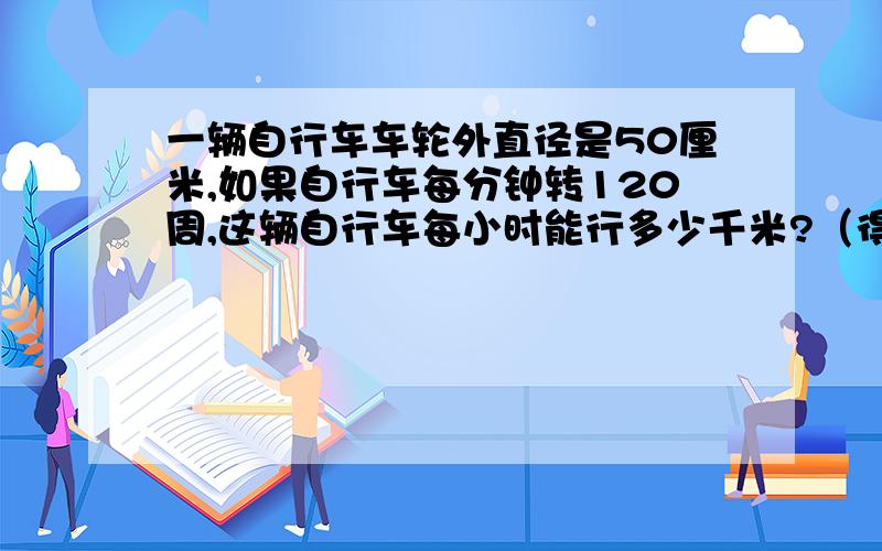 一辆自行车车轮外直径是50厘米,如果自行车每分钟转120周,这辆自行车每小时能行多少千米?（得数保留整千米）