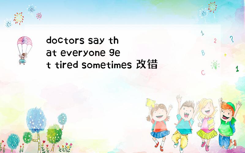 doctors say that everyone get tired sometimes 改错