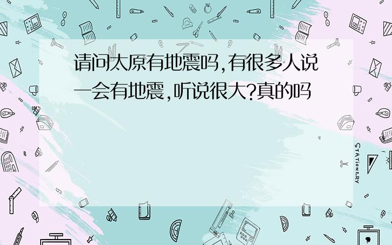 请问太原有地震吗,有很多人说一会有地震,听说很大?真的吗