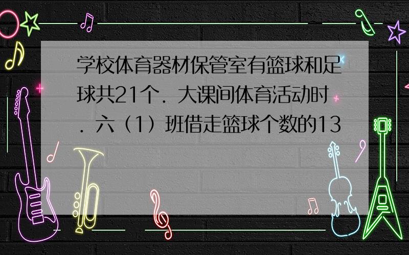 学校体育器材保管室有篮球和足球共21个．大课间体育活动时．六（1）班借走篮球个数的13