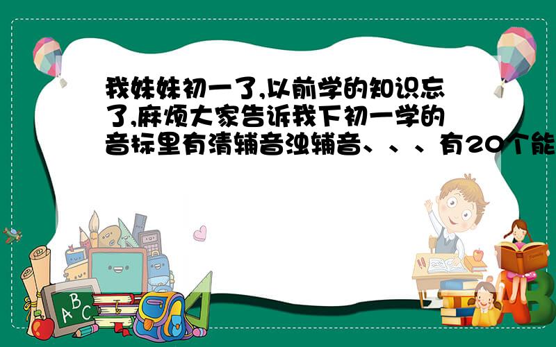 我妹妹初一了,以前学的知识忘了,麻烦大家告诉我下初一学的音标里有清辅音浊辅音、、、有20个能分成十组的、、把这十组告诉我