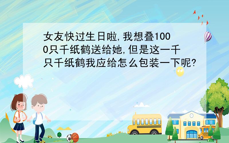 女友快过生日啦,我想叠1000只千纸鹤送给她,但是这一千只千纸鹤我应给怎么包装一下呢?