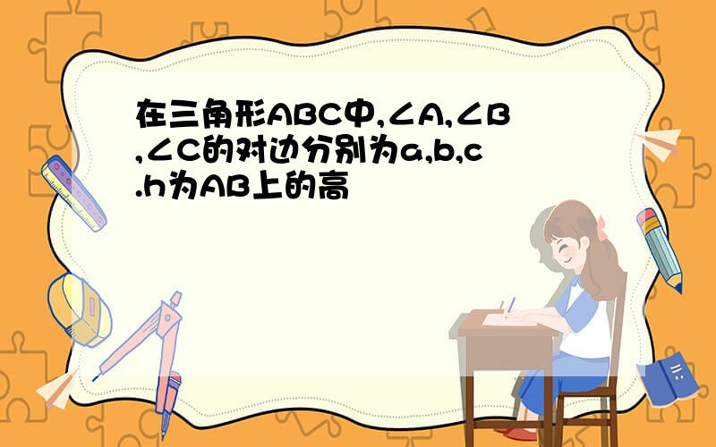 在三角形ABC中,∠A,∠B,∠C的对边分别为a,b,c.h为AB上的高