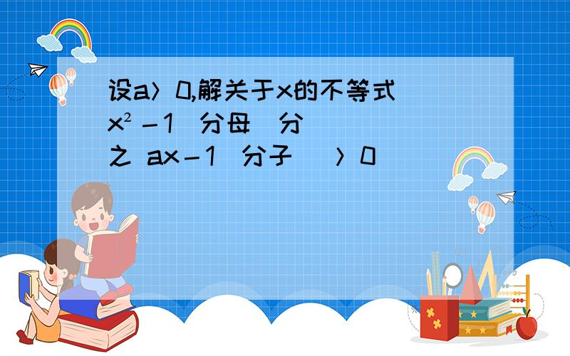 设a＞0,解关于x的不等式 x²－1(分母)分之 ax－1(分子) ＞0