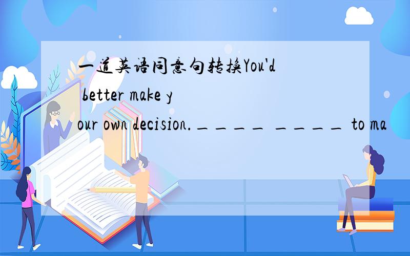 一道英语同意句转换You'd better make your own decision.____ ____ to ma