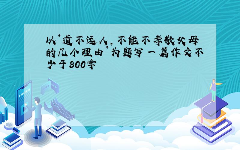 以‘道不远人,不能不孝敬父母的几个理由’为题写一篇作文不少于800字