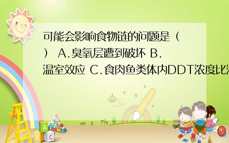 可能会影响食物链的问题是（ ） A.臭氧层遭到破坏 B.温室效应 C.食肉鱼类体内DDT浓度比海水高上百倍