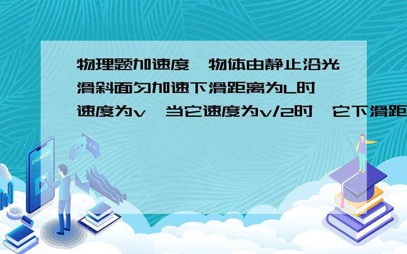 物理题加速度一物体由静止沿光滑斜面匀加速下滑距离为L时,速度为v,当它速度为v/2时,它下滑距离是多少?谢谢!