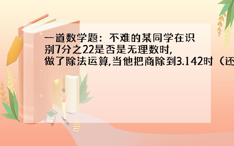 一道数学题：不难的某同学在识别7分之22是否是无理数时,做了除法运算,当他把商除到3.142时（还没除尽）,于是就结论7