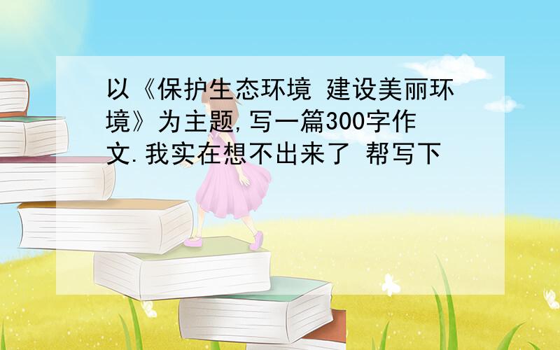 以《保护生态环境 建设美丽环境》为主题,写一篇300字作文.我实在想不出来了 帮写下