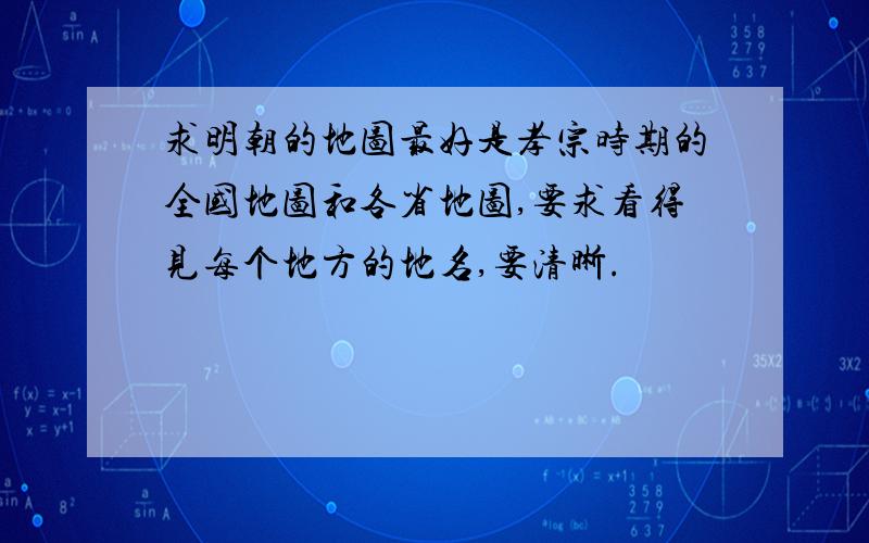 求明朝的地图最好是孝宗时期的全国地图和各省地图,要求看得见每个地方的地名,要清晰.