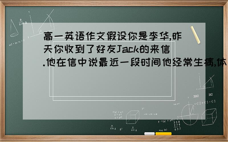 高一英语作文假设你是李华,昨天你收到了好友Jack的来信.他在信中说最近一段时间他经常生病,体质虚弱,他向你寻求怎样才能