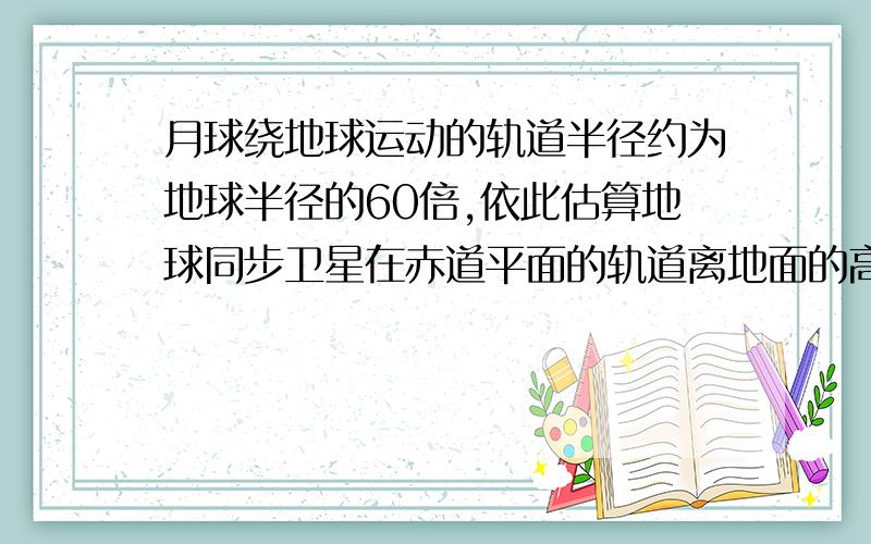 月球绕地球运动的轨道半径约为地球半径的60倍,依此估算地球同步卫星在赤道平面的轨道离地面的高度为3．6＊10＾4m,请估