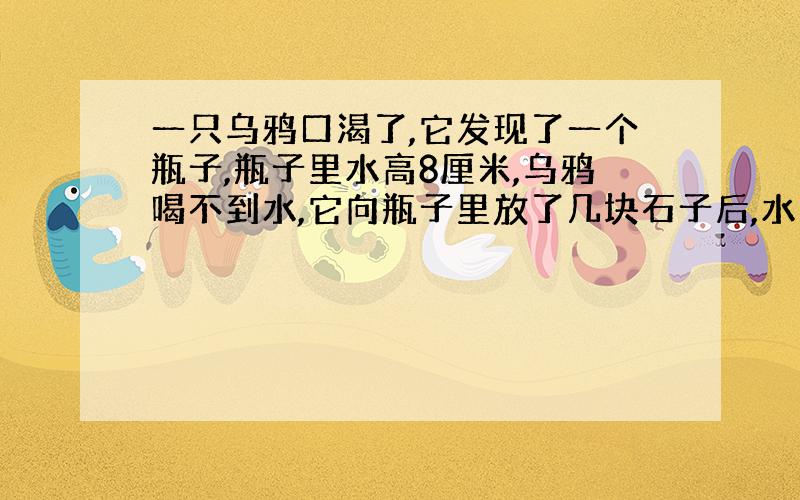 一只乌鸦口渴了,它发现了一个瓶子,瓶子里水高8厘米,乌鸦喝不到水,它向瓶子里放了几块石子后,水升高了原来的四分之一,它还