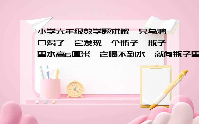 小学六年级数学题求解一只乌鸦口渴了,它发现一个瓶子,瓶子里水高6厘米,它喝不到水,就向瓶子里放了几块石子,谁升高了原来的