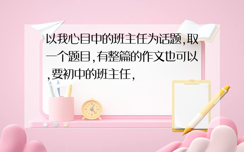 以我心目中的班主任为话题,取一个题目,有整篇的作文也可以,要初中的班主任,