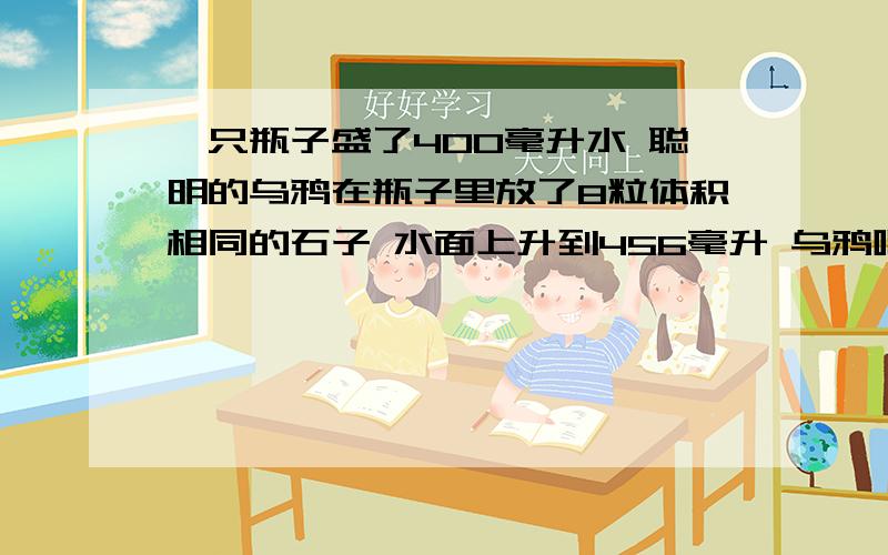 一只瓶子盛了400毫升水 聪明的乌鸦在瓶子里放了8粒体积相同的石子 水面上升到456毫升 乌鸦喝到了水 每粒石