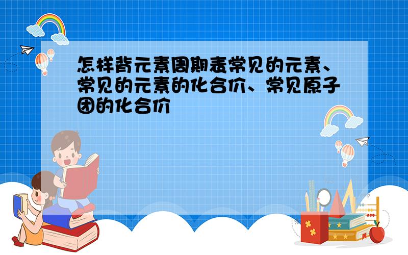 怎样背元素周期表常见的元素、常见的元素的化合价、常见原子团的化合价