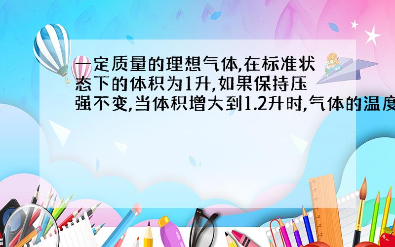 一定质量的理想气体,在标准状态下的体积为1升,如果保持压强不变,当体积增大到1.2升时,气体的温度为（）；如果保持体积不