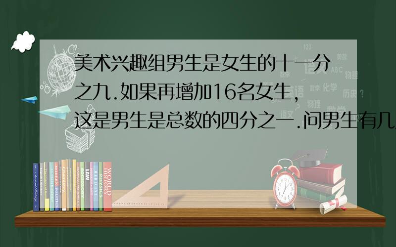 美术兴趣组男生是女生的十一分之九.如果再增加16名女生,这是男生是总数的四分之一.问男生有几人?