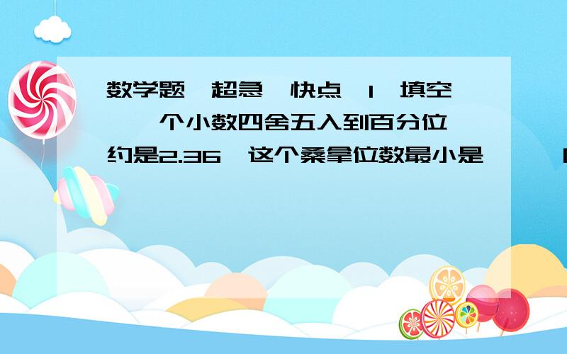 数学题,超急,快点【1、填空】一个小数四舍五入到百分位,约是2.36,这个桑拿位数最小是﹙ ﹚ [桑拿不知道什么,无视吧