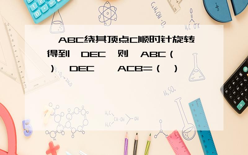 △ABC绕其顶点C顺时针旋转得到△DEC,则△ABC（ ）△DEC,∠ACB=（ ）