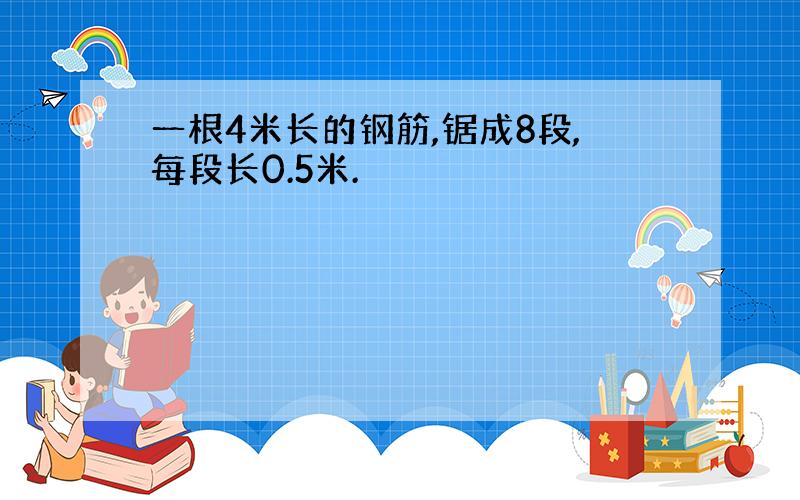 一根4米长的钢筋,锯成8段,每段长0.5米.