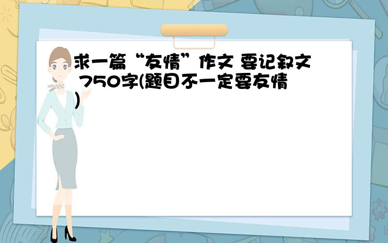 求一篇“友情”作文 要记叙文 750字(题目不一定要友情）