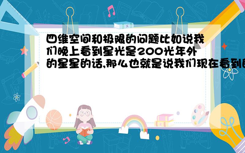 四维空间和极限的问题比如说我们晚上看到星光是200光年外的星星的话,那么也就是说我们现在看到的是200年前的星星发的光,