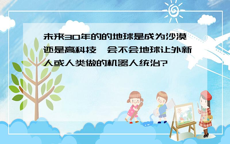 未来30年的的地球是成为沙漠还是高科技,会不会地球让外新人或人类做的机器人统治?