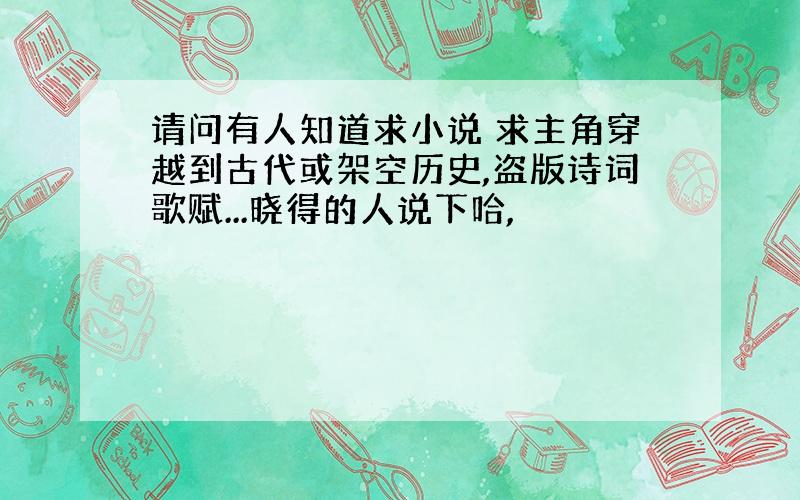 请问有人知道求小说 求主角穿越到古代或架空历史,盗版诗词歌赋...晓得的人说下哈,