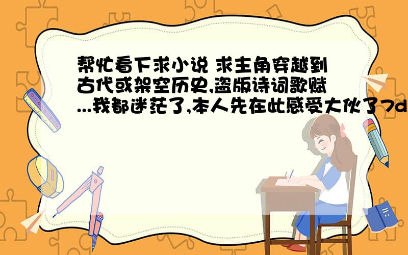 帮忙看下求小说 求主角穿越到古代或架空历史,盗版诗词歌赋...我都迷茫了,本人先在此感受大伙了7d