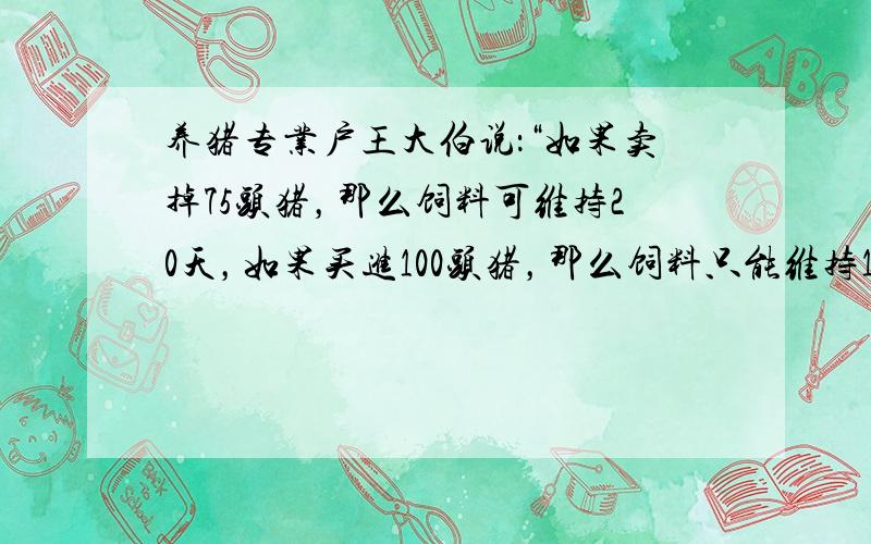 养猪专业户王大伯说：“如果卖掉75头猪，那么饲料可维持20天，如果买进100头猪，那么饲料只能维持15天．”问：王大伯一