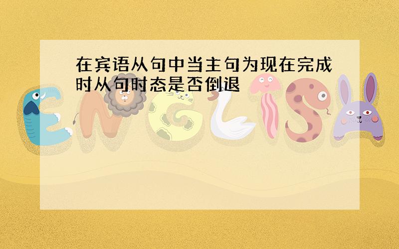 在宾语从句中当主句为现在完成时从句时态是否倒退