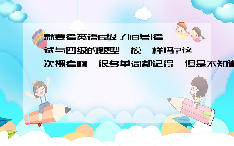 就要考英语6级了!18号!考试与四级的题型一模一样吗?这次裸考啊,很多单词都记得,但是不知道中文意思,请问做题时应该侧重