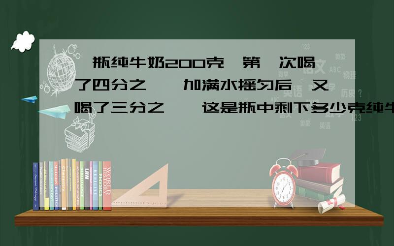 一瓶纯牛奶200克,第一次喝了四分之一,加满水摇匀后,又喝了三分之一,这是瓶中剩下多少克纯牛奶?