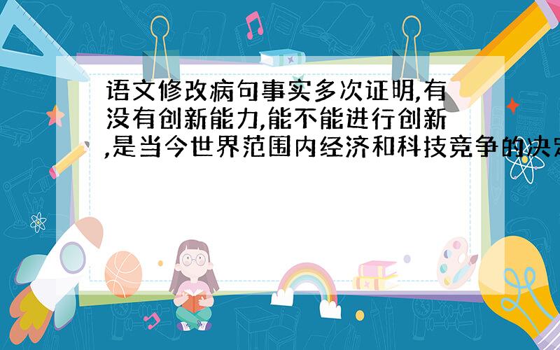 语文修改病句事实多次证明,有没有创新能力,能不能进行创新,是当今世界范围内经济和科技竞争的决定因素.这句不是病句,但是“