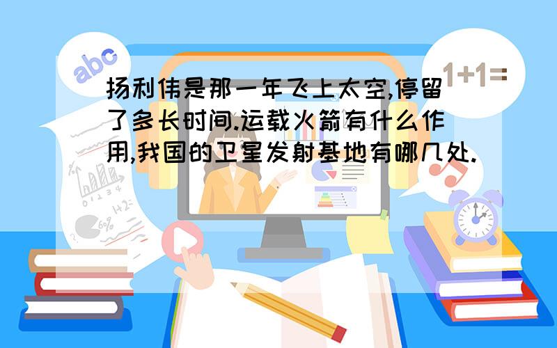 扬利伟是那一年飞上太空,停留了多长时间.运载火箭有什么作用,我国的卫星发射基地有哪几处.