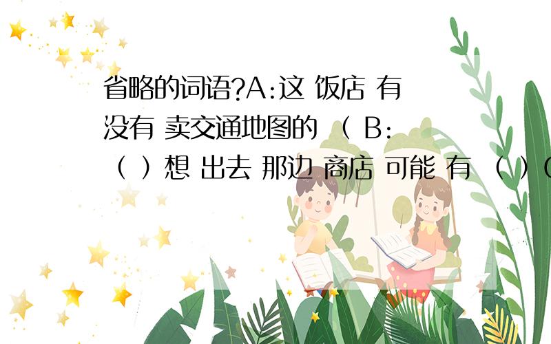 省略的词语?A:这 饭店 有没有 卖交通地图的 （ B:（ ）想 出去 那边 商店 可能 有 （ ）C：您要买什么?A: