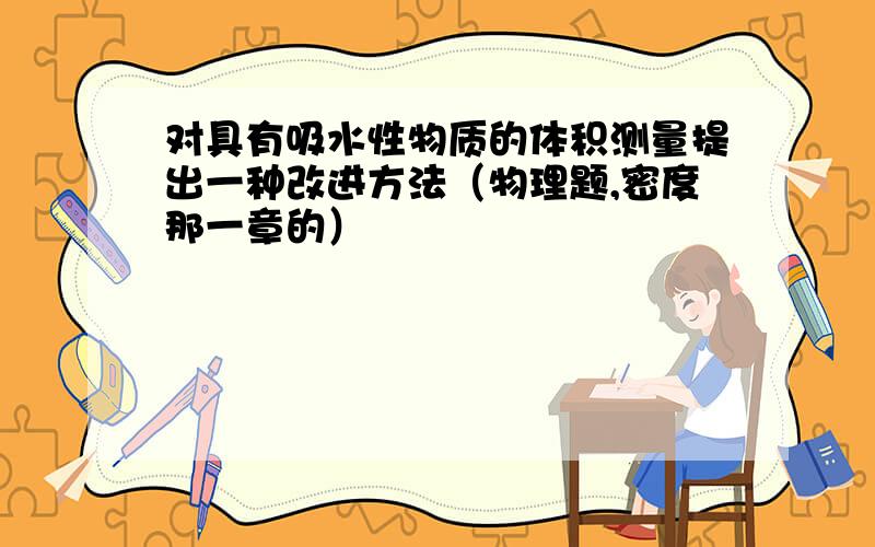 对具有吸水性物质的体积测量提出一种改进方法（物理题,密度那一章的）