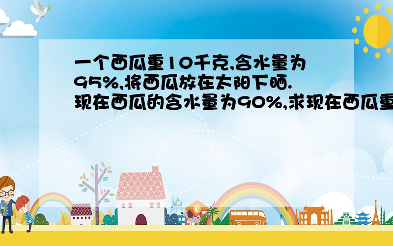 一个西瓜重10千克,含水量为95%,将西瓜放在太阳下晒.现在西瓜的含水量为90%,求现在西瓜重量?