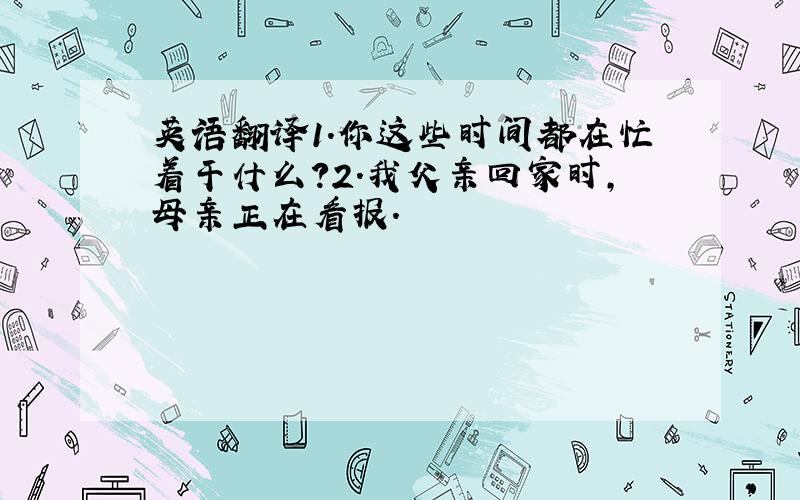 英语翻译1.你这些时间都在忙着干什么?2.我父亲回家时,母亲正在看报.