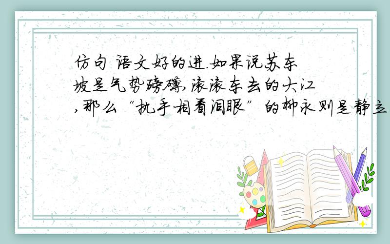 仿句 语文好的进.如果说苏东坡是气势磅礴,滚滚东去的大江,那么“执手相看泪眼”的柳永则是静立河畔的依依杨柳.