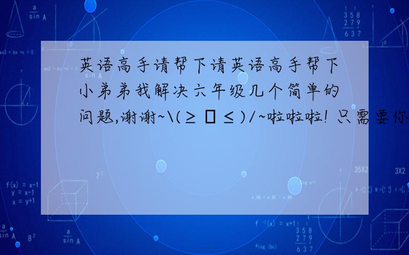 英语高手请帮下请英语高手帮下小弟弟我解决六年级几个简单的问题,谢谢~\(≥▽≤)/~啦啦啦! 只需要你的回答与翻译出来和