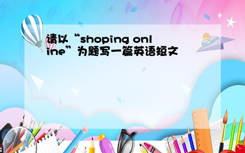 请以“shoping online”为题写一篇英语短文