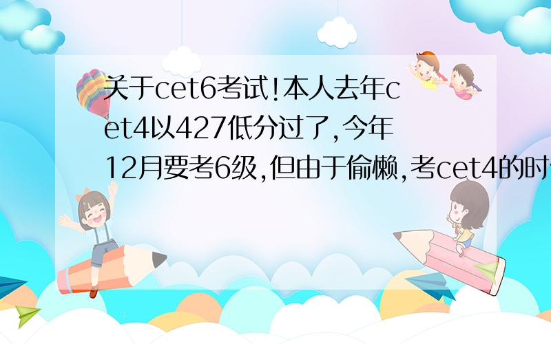 关于cet6考试!本人去年cet4以427低分过了,今年12月要考6级,但由于偷懒,考cet4的时候没有背4级的词汇,现